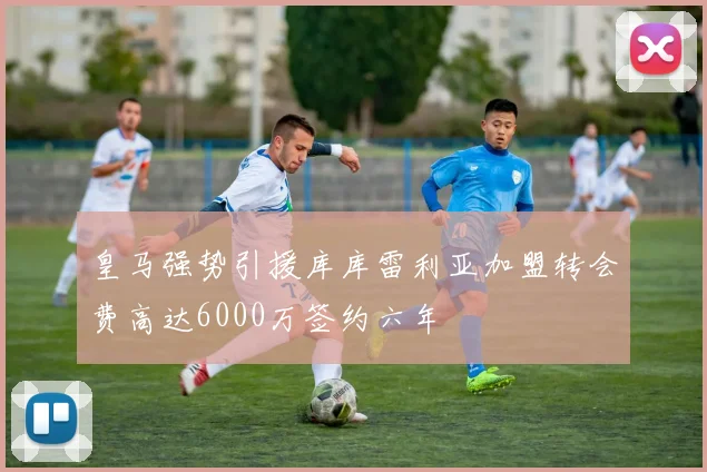 皇马强势引援库库雷利亚加盟转会费高达6000万签约六年