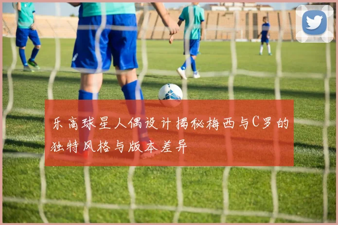 乐高球星人偶设计揭秘梅西与C罗的独特风格与版本差异