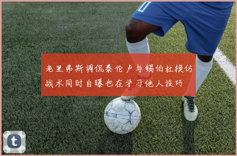 老里弗斯调侃泰伦卢与锡伯杜模仿战术同时自曝也在学习他人技巧