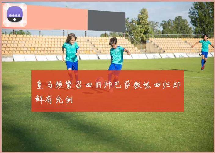 皇马频繁召回旧帅巴萨教练回归却鲜有先例