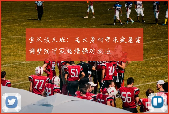 索汉谈文班：高大身材带来疲惫需调整防守策略增强对抗性