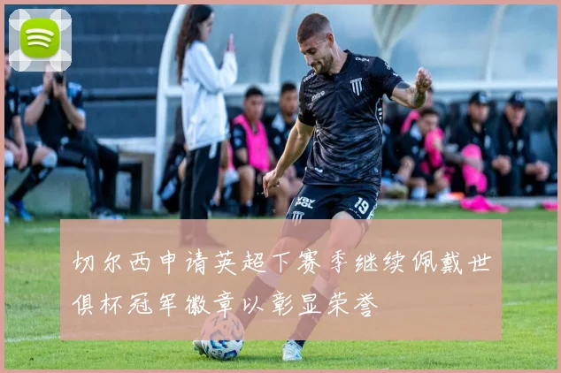 切尔西申请英超下赛季继续佩戴世俱杯冠军徽章以彰显荣誉