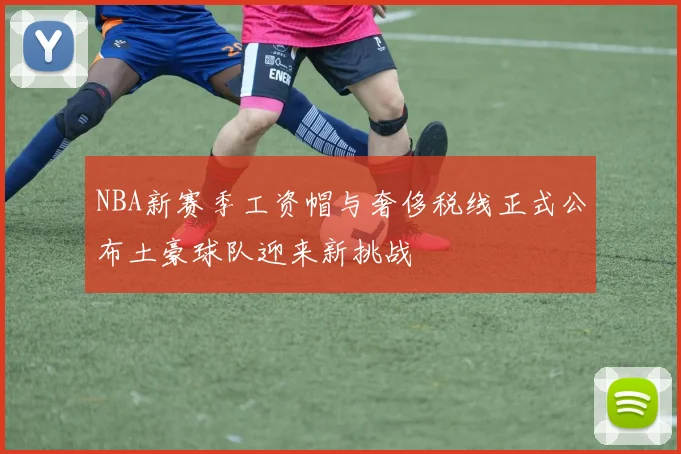 NBA新赛季工资帽与奢侈税线正式公布土豪球队迎来新挑战