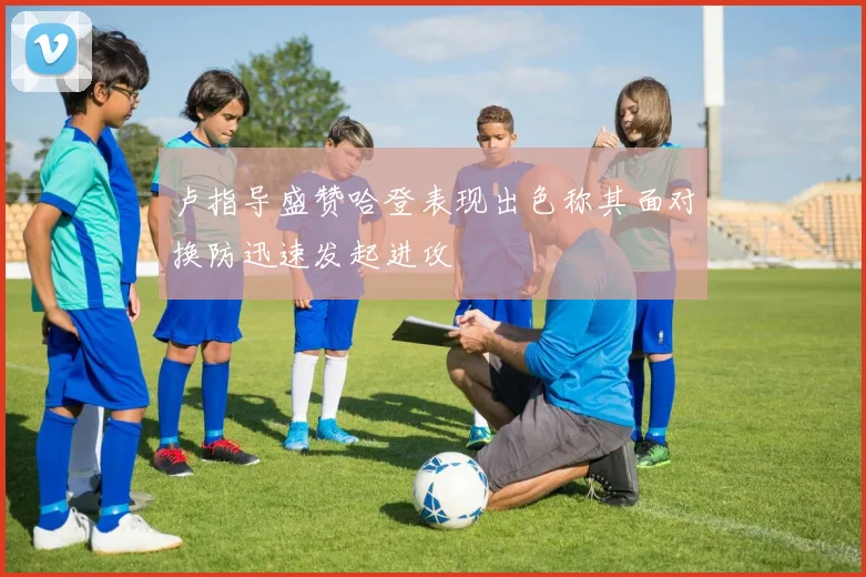 卢指导盛赞哈登表现出色称其面对换防迅速发起进攻