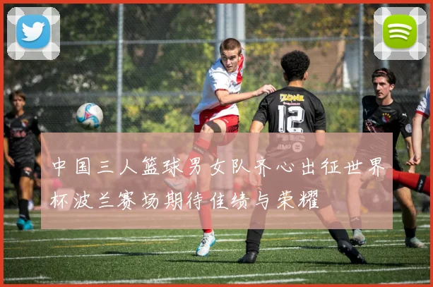 中国三人篮球男女队齐心出征世界杯波兰赛场期待佳绩与荣耀