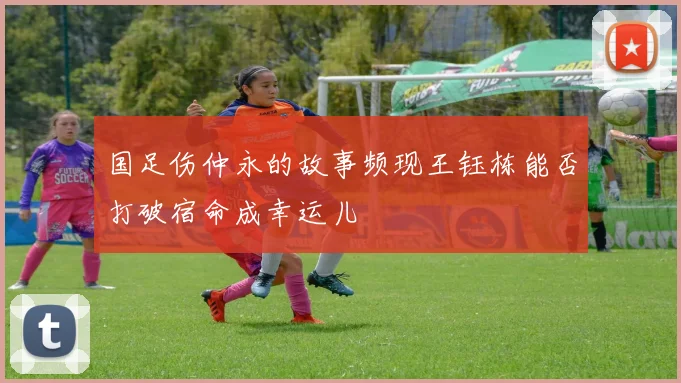 国足伤仲永的故事频现王钰栋能否打破宿命成幸运儿