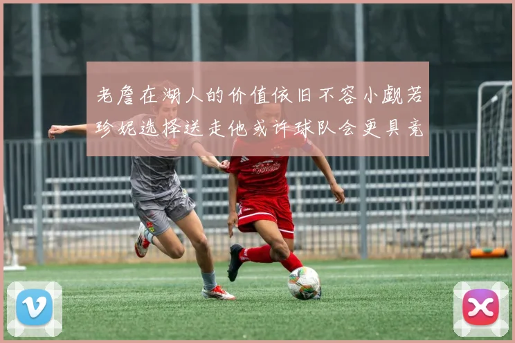 老詹在湖人的价值依旧不容小觑若珍妮选择送走他或许球队会更具竞争力
