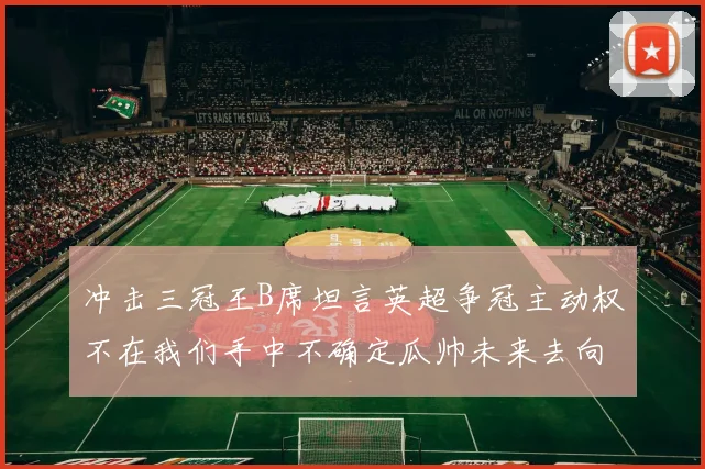 冲击三冠王B席坦言英超争冠主动权不在我们手中不确定瓜帅未来去向