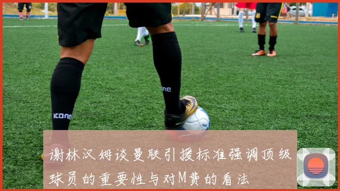 谢林汉姆谈曼联引援标准强调顶级球员的重要性与对M费的看法