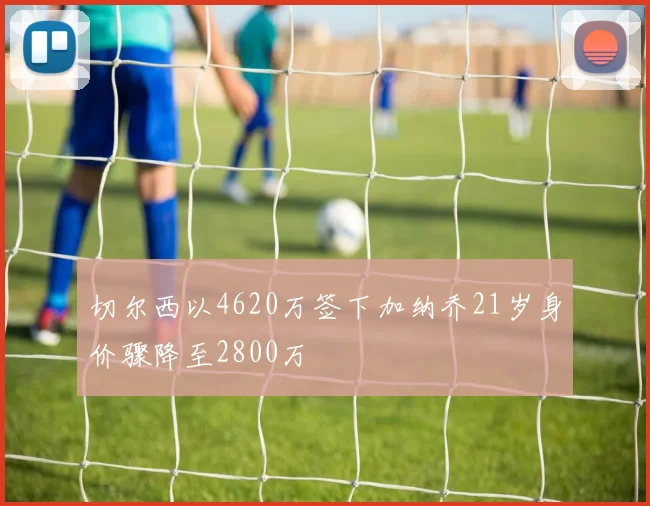 切尔西以4620万签下加纳乔21岁身价骤降至2800万