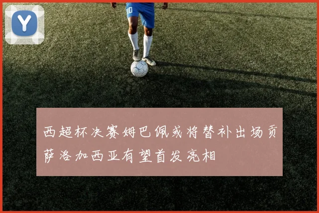 西超杯决赛姆巴佩或将替补出场贡萨洛加西亚有望首发亮相