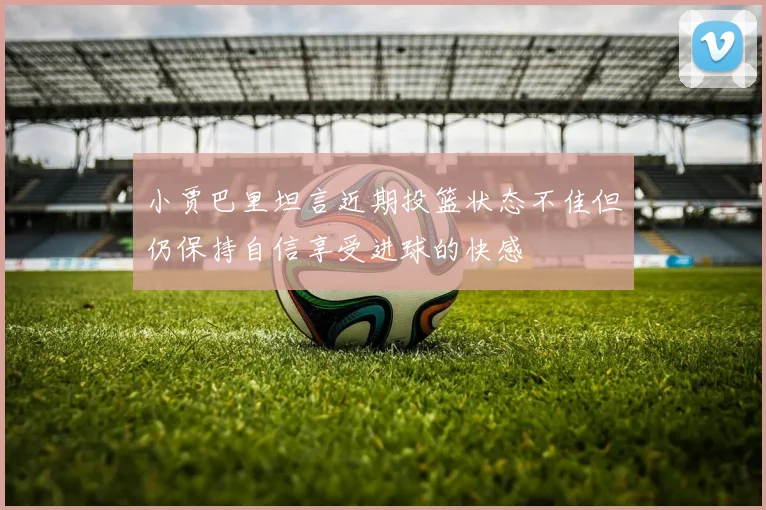 小贾巴里坦言近期投篮状态不佳但仍保持自信享受进球的快感