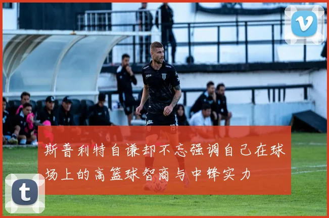 斯普利特自谦却不忘强调自己在球场上的高篮球智商与中锋实力