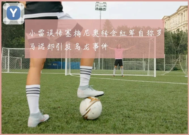 小雷误传塞梅尼奥转会红军自称罗马诺却引发乌龙事件