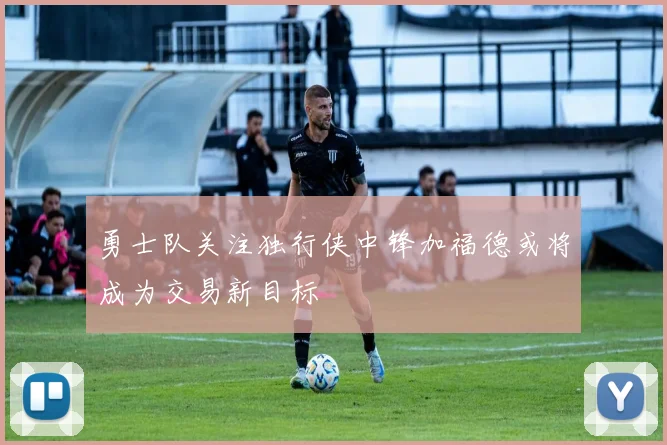 勇士队关注独行侠中锋加福德或将成为交易新目标
