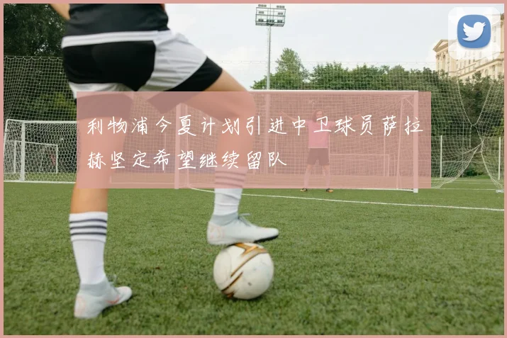 利物浦今夏计划引进中卫球员萨拉赫坚定希望继续留队