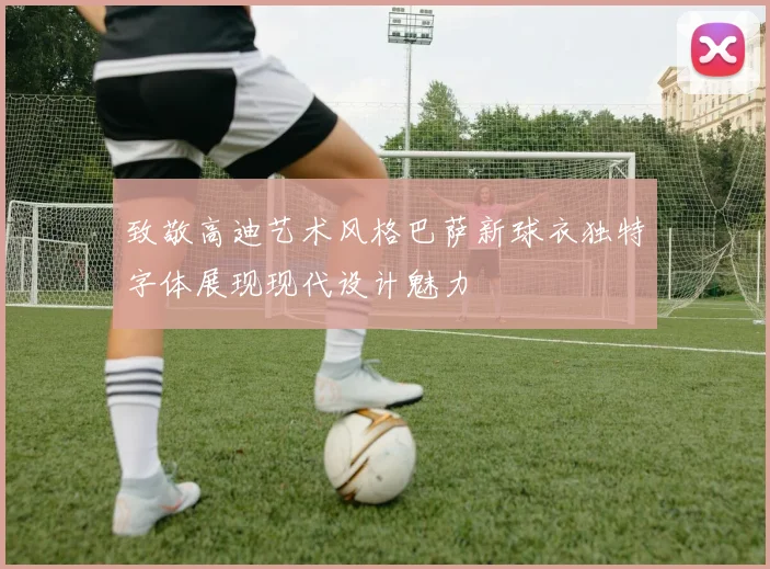 致敬高迪艺术风格巴萨新球衣独特字体展现现代设计魅力